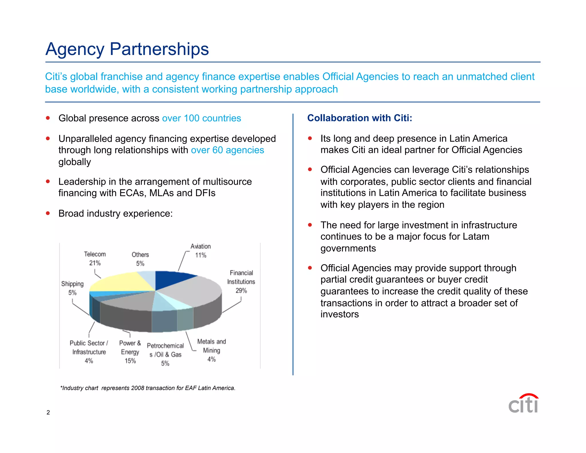 Agency Partnerships
  Global presence across over 100 countries
  Unparalleled agency financing expertise developed
through long relationships with over 60 agencies
globally
  Leadership in the arrangement of multisource
financing with ECAs, MLAs and DFIs
  Broad industry experience:
Citi’s global franchise and agency finance expertise enables Official Agencies to reach an unmatched client
base worldwide, with a consistent working partnership approach
Collaboration with Citi:
  Its long and deep presence in Latin America
makes Citi an ideal partner for Official Agencies
  Official Agencies can leverage Citi’s relationships
with corporates, public sector clients and financial
institutions in Latin America to facilitate business
with key players in the region
  The need for large investment in infrastructure
continues to be a major focus for Latam
governments
  Official Agencies may provide support through
partial credit guarantees or buyer credit
guarantees to increase the credit quality of these
transactions in order to attract a broader set of
investors
*Industry chart represents 2008 transaction for EAF Latin America.
2
 
