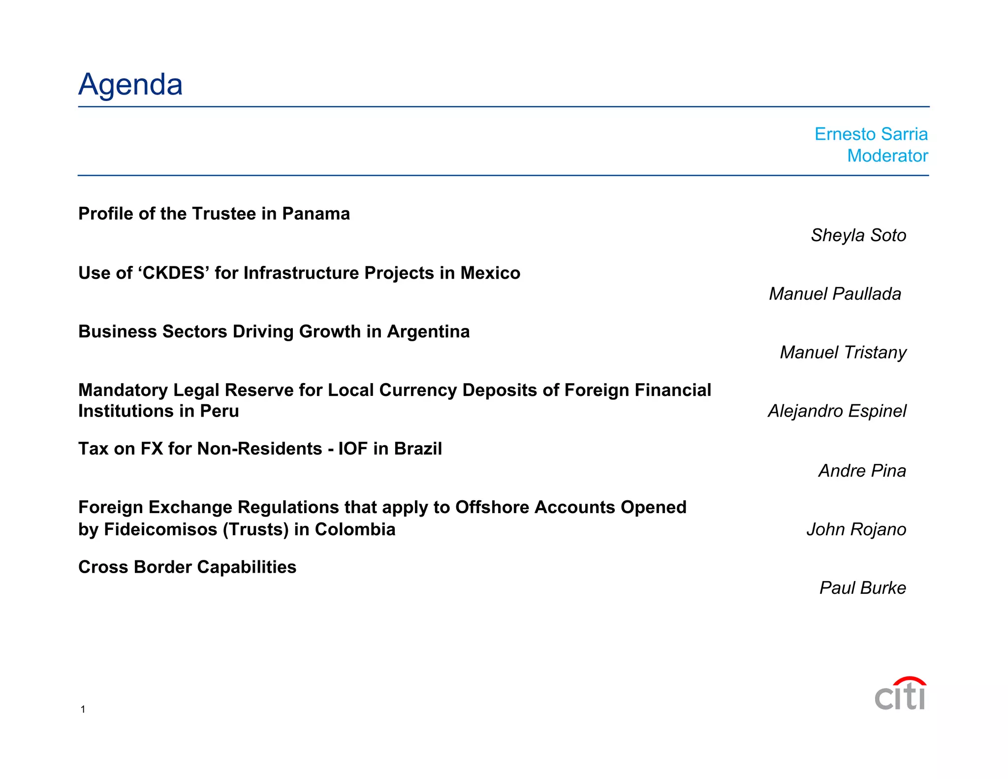 Agenda
Profile of the Trustee in Panama
Sheyla Soto
Use of ‘CKDES’ for Infrastructure Projects in Mexico
Manuel Paullada
Business Sectors Driving Growth in Argentina
Manuel Tristany
Mandatory Legal Reserve for Local Currency Deposits of Foreign Financial
Institutions in Peru Alejandro Espinel
Tax on FX for Non-Residents - IOF in Brazil
Andre Pina
Foreign Exchange Regulations that apply to Offshore Accounts Opened
by Fideicomisos (Trusts) in Colombia John Rojano
Cross Border Capabilities
Paul Burke
Ernesto Sarria
Moderator
1
 