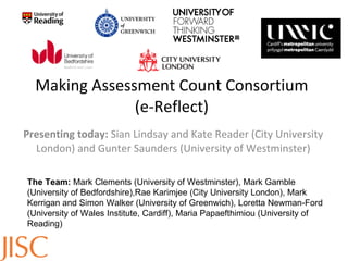 Making Assessment Count Consortium (e-Reflect) Presenting today:  Sian Lindsay and Kate Reader (City University London) and Gunter Saunders (University of Westminster) The Team:  Mark Clements (University of Westminster), Mark Gamble (University of Bedfordshire),Rae Karimjee (City University London), Mark Kerrigan and Simon Walker (University of Greenwich), Loretta Newman-Ford (University of Wales Institute, Cardiff), Maria Papaefthimiou (University of Reading) 