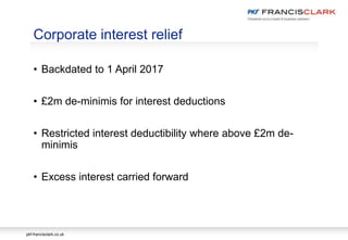 pkf-francisclark.co.uk
• Backdated to 1 April 2017
• £2m de-minimis for interest deductions
• Restricted interest deductibility where above £2m de-
minimis
• Excess interest carried forward
Corporate interest relief
 