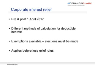 pkf-francisclark.co.uk
• Pre & post 1 April 2017
• Different methods of calculation for deductible
interest
• Exemptions available – elections must be made
• Applies before loss relief rules
Corporate interest relief
 