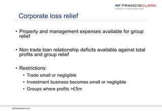 pkf-francisclark.co.uk
• Property and management expenses available for group
relief
• Non trade loan relationship deficits available against total
profits and group relief
• Restrictions:
• Trade small or negligible
• Investment business becomes small or negligible
• Groups where profits >£5m
Corporate loss relief
 