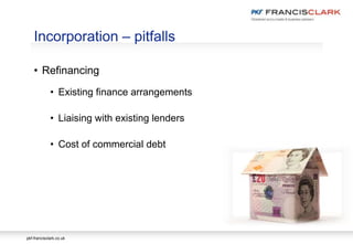 pkf-francisclark.co.uk
• Refinancing
• Existing finance arrangements
• Liaising with existing lenders
• Cost of commercial debt
Incorporation – pitfalls
 