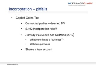 pkf-francisclark.co.uk
.
Incorporation – pitfalls
• Capital Gains Tax
• Connected parties – deemed MV
• S.162 incorporation relief?
• Ramsay v Revenue and Customs [2012]
• What constitutes a “business”?
• 20 hours per week
• Shares v loan account
 