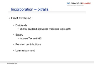 pkf-francisclark.co.uk
• Profit extraction
• Dividends
• £5,000 dividend allowance (reducing to £2,000)
• Salary
• Income Tax and NIC
• Pension contributions
• Loan repayment
Incorporation – pitfalls
 