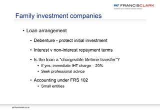 pkf-francisclark.co.uk
• Loan arrangement
• Debenture - protect initial investment
• Interest v non-interest repayment terms
• Is the loan a “chargeable lifetime transfer”?
• If yes, immediate IHT charge – 20%
• Seek professional advice
• Accounting under FRS 102
• Small entities
Family investment companies
 