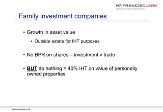 pkf-francisclark.co.uk
• Growth in asset value
• Outside estate for IHT purposes
• No BPR on shares – investment v trade
• BUT do nothing = 40% IHT on value of personally
owned properties
Family investment companies
 