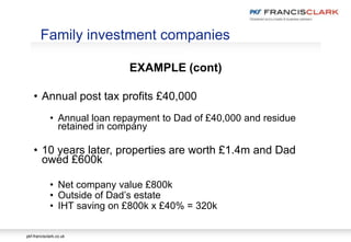 pkf-francisclark.co.uk
EXAMPLE (cont)
• Annual post tax profits £40,000
• Annual loan repayment to Dad of £40,000 and residue
retained in company
• 10 years later, properties are worth £1.4m and Dad
owed £600k
• Net company value £800k
• Outside of Dad’s estate
• IHT saving on £800k x £40% = 320k
Family investment companies
 
