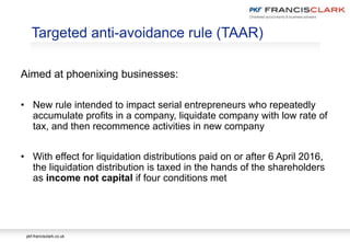 pkf-francisclark.co.uk
Targeted anti-avoidance rule (TAAR)
Aimed at phoenixing businesses:
• New rule intended to impact serial entrepreneurs who repeatedly
accumulate profits in a company, liquidate company with low rate of
tax, and then recommence activities in new company
• With effect for liquidation distributions paid on or after 6 April 2016,
the liquidation distribution is taxed in the hands of the shareholders
as income not capital if four conditions met
 