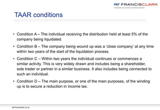 pkf-francisclark.co.uk
TAAR conditions
• Condition A – The individual receiving the distribution held at least 5% of the
company being liquidated.
• Condition B – The company being wound up was a ‘close company’ at any time
within two years of the start of the liquidation process.
• Condition C – Within two years the individual continues or commences a
similar activity. This is very widely drawn and includes being a shareholder,
sole trader or partner in a similar business. It also includes being connected to
such an individual.
• Condition D – The main purpose, or one of the main purposes, of the winding
up is to secure a reduction in income tax.
 