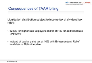 pkf-francisclark.co.uk
Consequences of TAAR biting
Liquidation distribution subject to income tax at dividend tax
rates:
• 32.5% for higher rate taxpayers and/or 38.1% for additional rate
taxpayers
• Instead of capital gains tax at 10% with Entrepreneurs’ Relief
available or 20% otherwise
 
