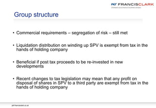 pkf-francisclark.co.uk
Group structure
• Commercial requirements – segregation of risk – still met
• Liquidation distribution on winding up SPV is exempt from tax in the
hands of holding company
• Beneficial if post tax proceeds to be re-invested in new
developments
• Recent changes to tax legislation may mean that any profit on
disposal of shares in SPV to a third party are exempt from tax in the
hands of holding company
 