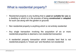 pkf-francisclark.co.uk
What is residential property?
• Residential property is any building that is used or suitable for use as
a dwelling or which is in the process of being constructed or adapted
for such use along with the garden or grounds
• Non residential property is anything which is not entirely residential
• Any single transaction involving the acquisition of six or more
residential properties is deemed a non-residential transaction
• A residential property transaction which includes land that is not
residential property is “mixed use” and therefore non-residential
 