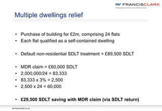 pkf-francisclark.co.uk
Multiple dwellings relief
• Purchase of building for £2m, comprising 24 flats
• Each flat qualified as a self-contained dwelling
• Default non-residential SDLT treatment = £89,500 SDLT
• MDR claim = £60,000 SDLT
• 2,000,000/24 = 83,333
• 83,333 x 3% = 2,500
• 2,500 x 24 = 60,000
• £29,500 SDLT saving with MDR claim (via SDLT return)
 