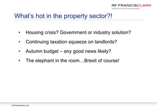 pkf-francisclark.co.uk
.
What’s hot in the property sector?!
• Housing crisis? Government or industry solution?
• Continuing taxation squeeze on landlords?
• Autumn budget – any good news likely?
• The elephant in the room…Brexit of course!
 