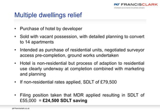 pkf-francisclark.co.uk
Multiple dwellings relief
• Purchase of hotel by developer
• Sold with vacant possession, with detailed planning to convert
to 14 apartments
• Intended as purchase of residential units, negotiated surveyor
access pre-completion, ground works undertaken
• Hotel is non-residential but process of adaption to residential
use clearly underway at completion combined with marketing
and planning
• If non-residential rates applied, SDLT of £79,500
• Filing position taken that MDR applied resulting in SDLT of
£55,000 = £24,500 SDLT saving
 