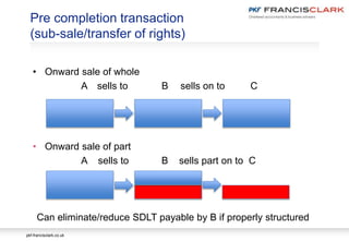 pkf-francisclark.co.uk
Pre completion transaction
(sub-sale/transfer of rights)
• Onward sale of whole
A sells to B sells on to C
• Onward sale of part
A sells to B sells part on to C
Can eliminate/reduce SDLT payable by B if properly structured
 