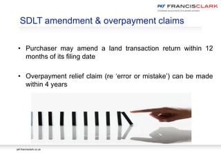 pkf-francisclark.co.uk
SDLT amendment & overpayment claims
• Purchaser may amend a land transaction return within 12
months of its filing date
• Overpayment relief claim (re ‘error or mistake’) can be made
within 4 years
 