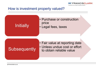 pkf-francisclark.co.uk
How is investment property valued?
• Purchase or construction
price
• Legal fees, taxesInitially
• Fair value at reporting date
• Unless undue cost or effort
to obtain reliable valueSubsequently
 