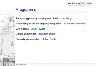 Programme
Structuring property development SPVs – Ian Pring
Accounting issues for property companies – Stephanie Henshaw
VAT update – Julie Towers
Capital allowances – Heather Britton
Property incorporation – Julian Smith
pkf-francisclark.co.uk
 