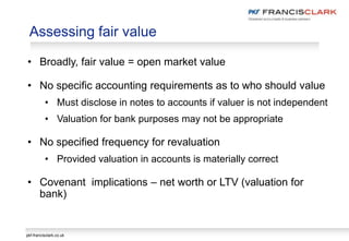 pkf-francisclark.co.uk
Assessing fair value
• Broadly, fair value = open market value
• No specific accounting requirements as to who should value
• Must disclose in notes to accounts if valuer is not independent
• Valuation for bank purposes may not be appropriate
• No specified frequency for revaluation
• Provided valuation in accounts is materially correct
• Covenant implications – net worth or LTV (valuation for
bank)
 