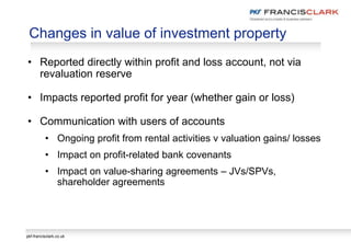 pkf-francisclark.co.uk
Changes in value of investment property
• Reported directly within profit and loss account, not via
revaluation reserve
• Impacts reported profit for year (whether gain or loss)
• Communication with users of accounts
• Ongoing profit from rental activities v valuation gains/ losses
• Impact on profit-related bank covenants
• Impact on value-sharing agreements – JVs/SPVs,
shareholder agreements
 