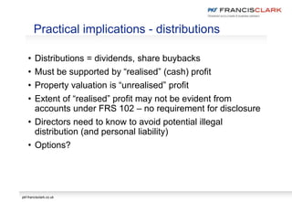 pkf-francisclark.co.uk
• Distributions = dividends, share buybacks
• Must be supported by “realised” (cash) profit
• Property valuation is “unrealised” profit
• Extent of “realised” profit may not be evident from
accounts under FRS 102 – no requirement for disclosure
• Directors need to know to avoid potential illegal
distribution (and personal liability)
• Options?
Practical implications - distributions
 