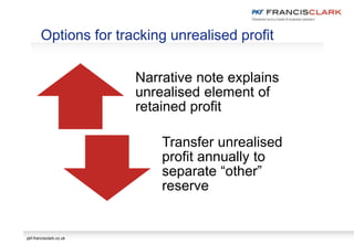 pkf-francisclark.co.uk
Narrative note explains
unrealised element of
retained profit
Transfer unrealised
profit annually to
separate “other”
reserve
Options for tracking unrealised profit
 