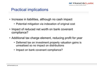 pkf-francisclark.co.uk
• Increase in liabilities, although no cash impact
• Potential mitigation via indexation of original cost
• Impact of reduced net worth on bank covenant
compliance?
• Additional tax charge element, reducing profit for year
• Deferred tax on investment property valuation gains is
unrealised so no impact on distributions
• Impact on bank covenant compliance?
Practical implications
 