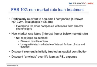 pkf-francisclark.co.uk
• Particularly relevant to non-small companies (turnover
>£10.2m, total assets > £5.1m)
• Exemption for small companies with loans from director
shareholders
• Non-market rate loans (interest free or below market rate)
• Not repayable on demand
• Discount over life of loan
• Using estimated market rate of interest for loan of size and
duration
• Discount element is initially treated as capital contribution
• Discount “unwinds” over life loan as P&L expense
FRS 102: non-market rate loan treatment
 