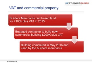 pkf-francisclark.co.uk
.
VAT and commercial property
Builders Merchants purchased land
for £100k plus VAT in 2015
Engaged contractor to build new
commercial building £200K plus VAT
Building completed in May 2016 and
used by the builders merchants
 