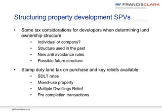 pkf-francisclark.co.uk
Structuring property development SPVs
• Some tax considerations for developers when determining land
ownership structure
• Individual or company?
• Structure used in the past
• New anti avoidance rules
• Possible future structure
• Stamp duty land tax on purchase and key reliefs available
• SDLT rates
• Mixed-use property
• Multiple Dwellings Relief
• Pre completion transactions
 
