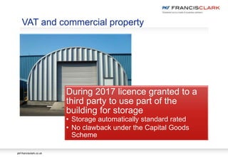 pkf-francisclark.co.uk
During 2017 licence granted to a
third party to use part of the
building for storage
• Storage automatically standard rated
• No clawback under the Capital Goods
Scheme
VAT and commercial property
 