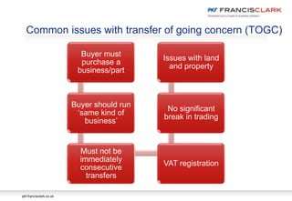 pkf-francisclark.co.uk
Buyer must
purchase a
business/part
Buyer should run
‘same kind of
business’
Must not be
immediately
consecutive
transfers
VAT registration
No significant
break in trading
Issues with land
and property
Common issues with transfer of going concern (TOGC)
 