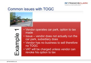 pkf-francisclark.co.uk
Common issues with TOGC
Example1
• Vendor operates car park, option to tax
made
• Issue – vendor does not actually run the
car park, subsidiary does
• Vendor has no business to sell therefore
no TOGC
• VAT will be charged unless vendor can
revoke his option to tax
 