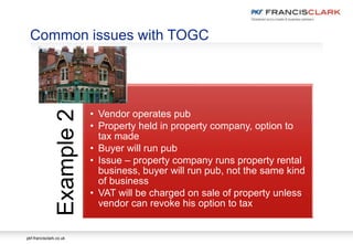 pkf-francisclark.co.uk
Common issues with TOGC
Example2
• Vendor operates pub
• Property held in property company, option to
tax made
• Buyer will run pub
• Issue – property company runs property rental
business, buyer will run pub, not the same kind
of business
• VAT will be charged on sale of property unless
vendor can revoke his option to tax
 