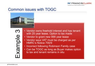 pkf-francisclark.co.uk
Common issues with TOGC
Example3
• Vendor owns freehold interest and has tenant
with 25 year lease. Option to tax made
• Vendor to grant new 999 year lease
• Vendor says VAT must be charged as per
HMRC’s Notice 700/9
• Incorrect following Robinson Family case
• Can be TOGC as long as Buyer makes option
to tax and tenant remains in situ
 