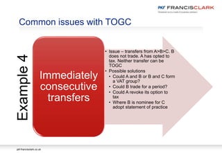 pkf-francisclark.co.uk
Common issues with TOGC
• Issue – transfers from A>B>C. B
does not trade. A has opted to
tax. Neither transfer can be
TOGC
• Possible solutions
• Could A and B or B and C form
a VAT group?
• Could B trade for a period?
• Could A revoke its option to
tax
• Where B is nominee for C
adopt statement of practice
Immediately
consecutive
transfers
Example4
 