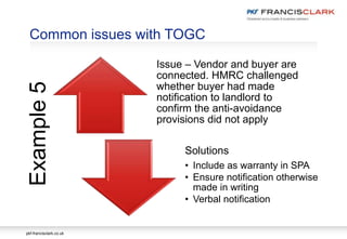 pkf-francisclark.co.uk
Issue – Vendor and buyer are
connected. HMRC challenged
whether buyer had made
notification to landlord to
confirm the anti-avoidance
provisions did not apply
Solutions
• Include as warranty in SPA
• Ensure notification otherwise
made in writing
• Verbal notification
Common issues with TOGCExample5
 