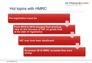 pkf-francisclark.co.uk
Pre-registration input tax
From 2014 to 2016 changed their previous
view on the recovery of VAT on goods held
at the date of registration
VAT may have been disallowed
November 2016 HMRC accepted they were
wrong
Hot topics with HMRC
 