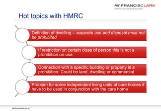 pkf-francisclark.co.uk
Hot topics with HMRC
Definition of dwelling – separate use and disposal must not
be prohibited
If restriction on certain class of person this is not a
prohibition on use
Connection with a specific building or property is a
prohibition. Could be land, dwelling or commercial
Problem for some independent living units at care homes if
have to be used in conjunction with the care home
 