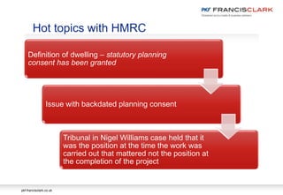pkf-francisclark.co.uk
Definition of dwelling – statutory planning
consent has been granted
Issue with backdated planning consent
Tribunal in Nigel Williams case held that it
was the position at the time the work was
carried out that mattered not the position at
the completion of the project
Hot topics with HMRC
 