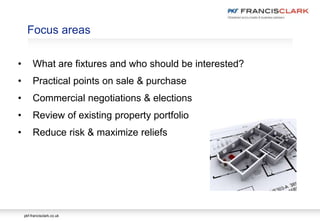 pkf-francisclark.co.uk
.
Focus areas
• What are fixtures and who should be interested?
• Practical points on sale & purchase
• Commercial negotiations & elections
• Review of existing property portfolio
• Reduce risk & maximize reliefs
 