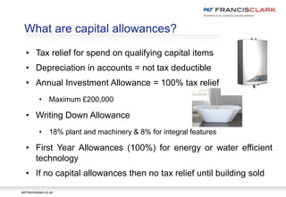 pkf-francisclark.co.uk
What are capital allowances?
• Tax relief for spend on qualifying capital items
• Depreciation in accounts = not tax deductible
• Annual Investment Allowance = 100% tax relief
• Maximum £200,000
• Writing Down Allowance
• 18% plant and machinery & 8% for integral features
• First Year Allowances (100%) for energy or water efficient
technology
• If no capital allowances then no tax relief until building sold
 