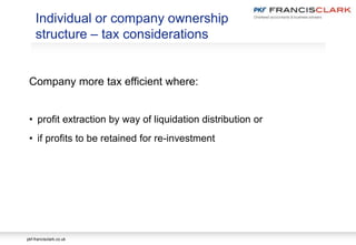 pkf-francisclark.co.uk
Individual or company ownership
structure – tax considerations
Company more tax efficient where:
• profit extraction by way of liquidation distribution or
• if profits to be retained for re-investment
 