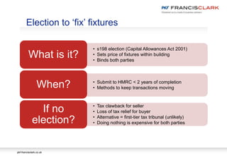 pkf-francisclark.co.uk
• s198 election (Capital Allowances Act 2001)
• Sets price of fixtures within building
• Binds both parties
What is it?
• Submit to HMRC < 2 years of completion
• Methods to keep transactions movingWhen?
• Tax clawback for seller
• Loss of tax relief for buyer
• Alternative = first-tier tax tribunal (unlikely)
• Doing nothing is expensive for both parties
If no
election?
Election to ‘fix’ fixtures
 