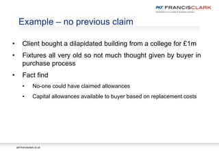 pkf-francisclark.co.uk
.
Example – no previous claim
• Client bought a dilapidated building from a college for £1m
• Fixtures all very old so not much thought given by buyer in
purchase process
• Fact find
• No-one could have claimed allowances
• Capital allowances available to buyer based on replacement costs
 