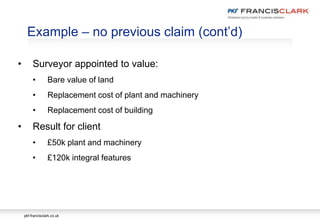 pkf-francisclark.co.uk
.
Example – no previous claim (cont’d)
• Surveyor appointed to value:
• Bare value of land
• Replacement cost of plant and machinery
• Replacement cost of building
• Result for client
• £50k plant and machinery
• £120k integral features
 
