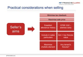 pkf-francisclark.co.uk
Practical considerations when selling
Seller’s
aims
Establish
allowance history
Include in sales
particulars
Maximise
chattels element
CPSE Q32 –
address early
Aim = low fixtures
value
Any tenant’s
fixtures?
Minimise tax clawback
Maximise sale price
 