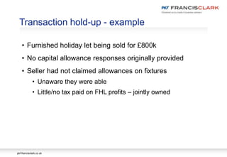 pkf-francisclark.co.uk
Transaction hold-up - example
• Furnished holiday let being sold for £800k
• No capital allowance responses originally provided
• Seller had not claimed allowances on fixtures
• Unaware they were able
• Little/no tax paid on FHL profits – jointly owned
 